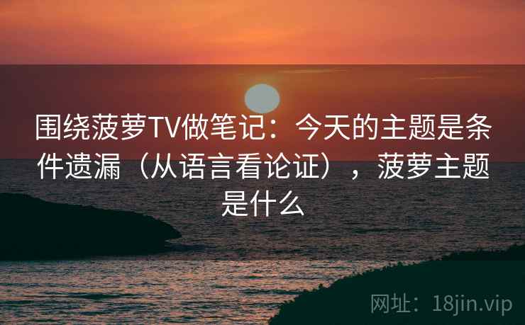 围绕菠萝TV做笔记:今天的主题是条件遗漏(从语言看论证),菠萝主题是什么 围绕菠萝TV做笔记:今天的主题是条件遗漏(从语言看论证),菠萝主题是什么
