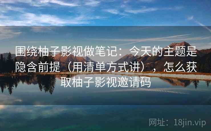围绕柚子影视做笔记：今天的主题是隐含前提（用清单方式讲），怎么获取柚子影视邀请码