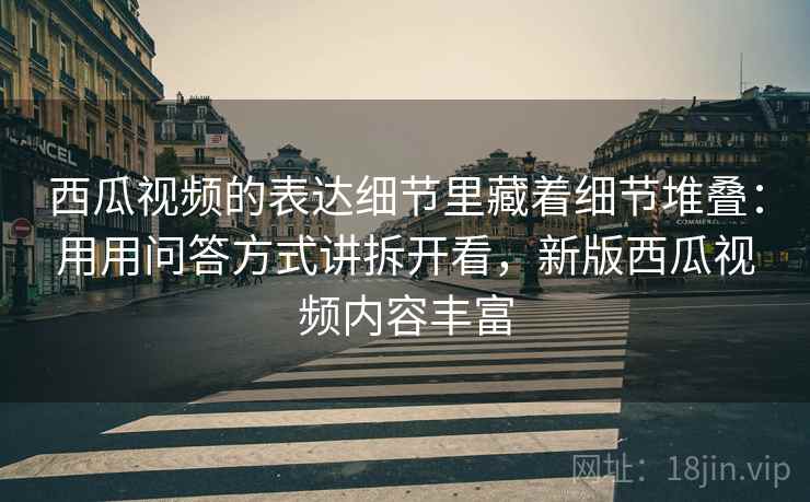 西瓜视频的表达细节里藏着细节堆叠：用用问答方式讲拆开看，新版西瓜视频内容丰富