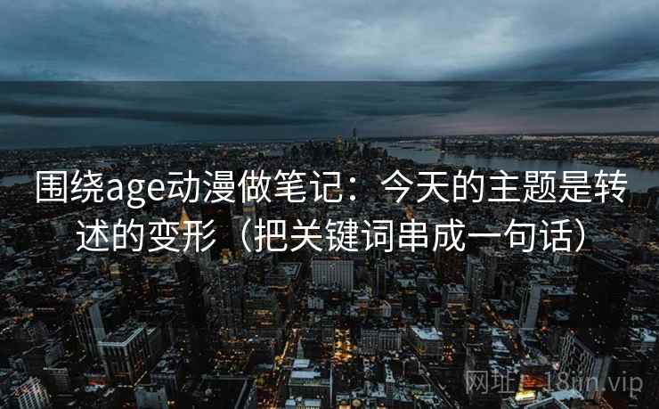 围绕age动漫做笔记：今天的主题是转述的变形（把关键词串成一句话）