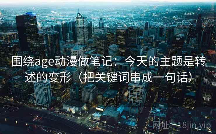 围绕age动漫做笔记：今天的主题是转述的变形（把关键词串成一句话）