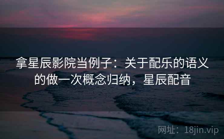 拿星辰影院当例子:关于配乐的语义的做一次概念归纳,星辰配音 拿星辰影院当例子:关于配乐的语义的做一次概念归纳,星辰配音