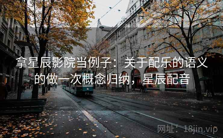 拿星辰影院当例子:关于配乐的语义的做一次概念归纳,星辰配音 拿星辰影院当例子:关于配乐的语义的做一次概念归纳,星辰配音
