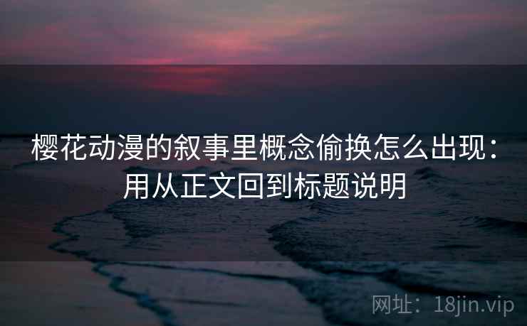 樱花动漫的叙事里概念偷换怎么出现：用从正文回到标题说明