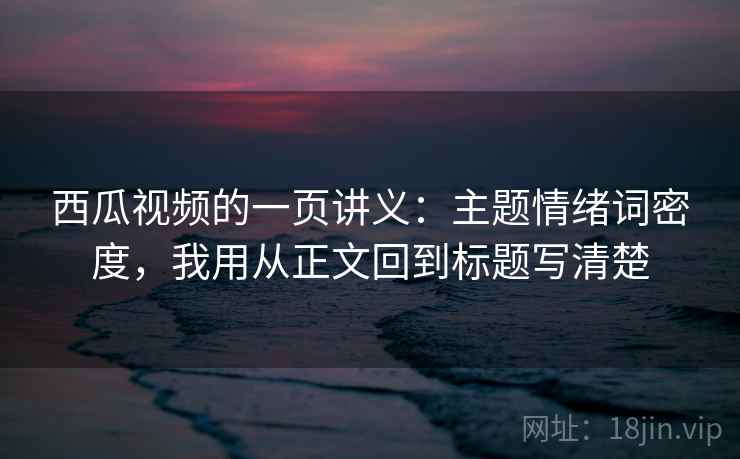 西瓜视频的一页讲义：主题情绪词密度，我用从正文回到标题写清楚