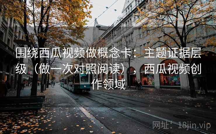 围绕西瓜视频做概念卡：主题证据层级（做一次对照阅读），西瓜视频创作领域