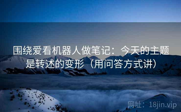 围绕爱看机器人做笔记：今天的主题是转述的变形（用问答方式讲）