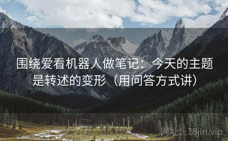 围绕爱看机器人做笔记：今天的主题是转述的变形（用问答方式讲）
