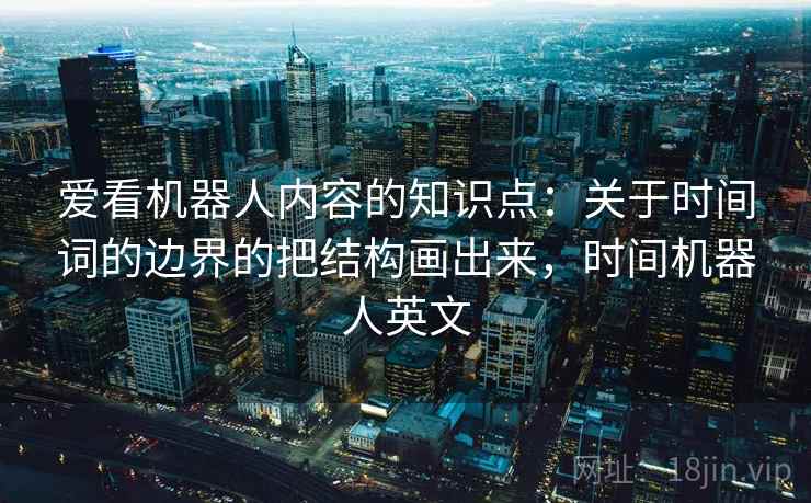 爱看机器人内容的知识点:关于时间词的边界的把结构画出来,时间机器人英文 爱看机器人内容的知识点:关于时间词的边界的把结构画出来,时间机器人英文