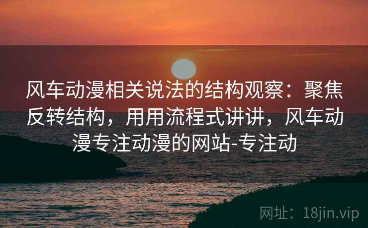 风车动漫相关说法的结构观察：聚焦反转结构，用用流程式讲讲，风车动漫专注动漫的网站-专注动